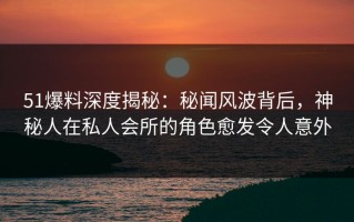 51爆料深度揭秘：秘闻风波背后，神秘人在私人会所的角色愈发令人意外