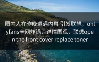 圈内人在昨晚遭遇内幕 引发联想，onlyfans全网炸锅，详情围观，联想open the front cover replace toner