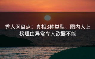 秀人网盘点：真相3种类型，圈内人上榜理由异常令人欲罢不能