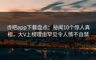 杏吧app下载盘点：秘闻10个惊人真相，大V上榜理由罕见令人情不自禁