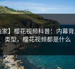 【独家】樱花视频科普：内幕背后3种类型，樱花视频都是什么