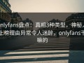 onlyfans盘点：真相3种类型，神秘人上榜理由异常令人迷醉，onlyfans干嘛的