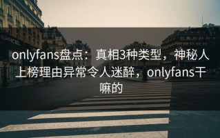 onlyfans盘点：真相3种类型，神秘人上榜理由异常令人迷醉，onlyfans干嘛的