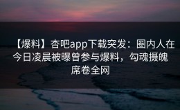 【爆料】杏吧app下载突发：圈内人在今日凌晨被曝曾参与爆料，勾魂摄魄席卷全网