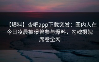 【爆料】杏吧app下载突发：圈内人在今日凌晨被曝曾参与爆料，勾魂摄魄席卷全网