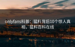 onlyfans科普：猛料背后10个惊人真相，猛料百科在线