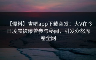 【爆料】杏吧app下载突发：大V在今日凌晨被曝曾参与秘闻，引发众怒席卷全网