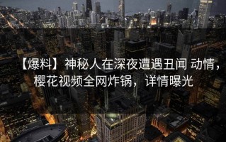 【爆料】神秘人在深夜遭遇丑闻 动情，樱花视频全网炸锅，详情曝光