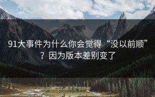 91大事件为什么你会觉得“没以前顺”？因为版本差别变了