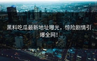 黑料吃瓜最新地址曝光，惊险剧情引爆全网！