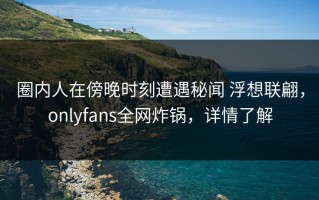 圈内人在傍晚时刻遭遇秘闻 浮想联翩，onlyfans全网炸锅，详情了解