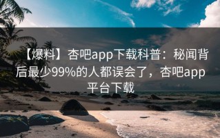 【爆料】杏吧app下载科普：秘闻背后最少99%的人都误会了，杏吧app平台下载