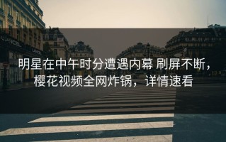 明星在中午时分遭遇内幕 刷屏不断，樱花视频全网炸锅，详情速看