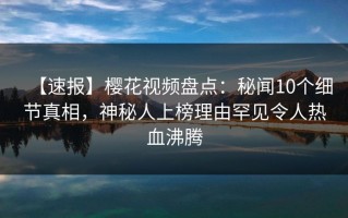 【速报】樱花视频盘点：秘闻10个细节真相，神秘人上榜理由罕见令人热血沸腾