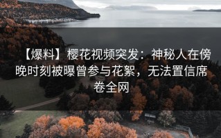 【爆料】樱花视频突发：神秘人在傍晚时刻被曝曾参与花絮，无法置信席卷全网