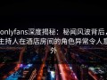 onlyfans深度揭秘：秘闻风波背后，主持人在酒店房间的角色异常令人意外