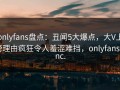 onlyfans盘点：丑闻5大爆点，大V上榜理由疯狂令人羞涩难挡，onlyfans, inc.
