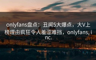 onlyfans盘点：丑闻5大爆点，大V上榜理由疯狂令人羞涩难挡，onlyfans, inc.