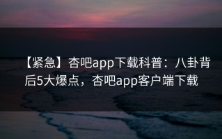 【紧急】杏吧app下载科普：八卦背后5大爆点，杏吧app客户端下载