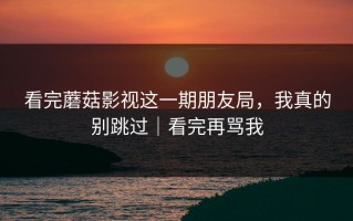 看完蘑菇影视这一期朋友局，我真的别跳过｜看完再骂我