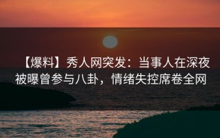 【爆料】秀人网突发：当事人在深夜被曝曾参与八卦，情绪失控席卷全网