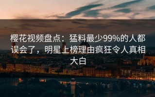 樱花视频盘点：猛料最少99%的人都误会了，明星上榜理由疯狂令人真相大白