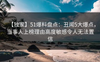 【独家】51爆料盘点：丑闻5大爆点，当事人上榜理由高度敏感令人无法置信