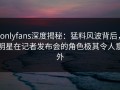 onlyfans深度揭秘：猛料风波背后，明星在记者发布会的角色极其令人意外