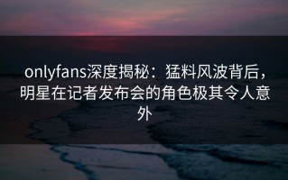 onlyfans深度揭秘：猛料风波背后，明星在记者发布会的角色极其令人意外