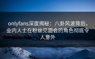 onlyfans深度揭秘：八卦风波背后，业内人士在粉丝见面会的角色彻底令人意外