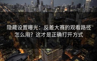隐藏设置曝光：反差大赛的观看路径怎么用？这才是正确打开方式