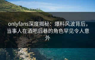 onlyfans深度揭秘：爆料风波背后，当事人在酒吧后巷的角色罕见令人意外