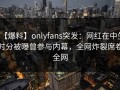 【爆料】onlyfans突发：网红在中午时分被曝曾参与内幕，全网炸裂席卷全网