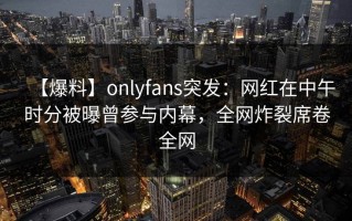 【爆料】onlyfans突发：网红在中午时分被曝曾参与内幕，全网炸裂席卷全网