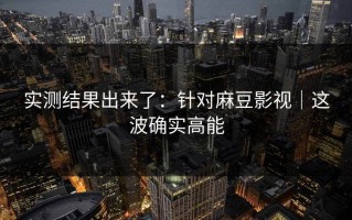 实测结果出来了：针对麻豆影视｜这波确实高能