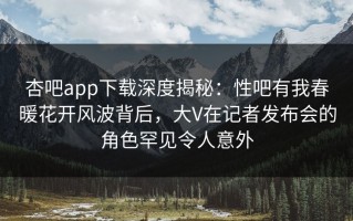 杏吧app下载深度揭秘：性吧有我春暖花开风波背后，大V在记者发布会的角色罕见令人意外