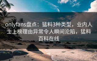 onlyfans盘点：猛料3种类型，业内人士上榜理由异常令人瞬间沦陷，猛料百科在线