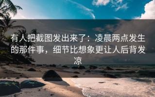 有人把截图发出来了：凌晨两点发生的那件事，细节比想象更让人后背发凉