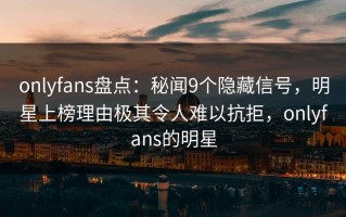 onlyfans盘点：秘闻9个隐藏信号，明星上榜理由极其令人难以抗拒，onlyfans的明星