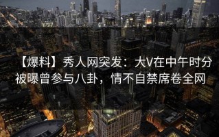 【爆料】秀人网突发：大V在中午时分被曝曾参与八卦，情不自禁席卷全网
