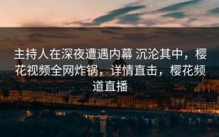 主持人在深夜遭遇内幕 沉沦其中，樱花视频全网炸锅，详情直击，樱花频道直播