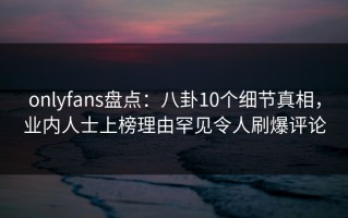 onlyfans盘点：八卦10个细节真相，业内人士上榜理由罕见令人刷爆评论