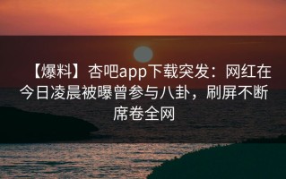 【爆料】杏吧app下载突发：网红在今日凌晨被曝曾参与八卦，刷屏不断席卷全网