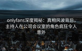 onlyfans深度揭秘：真相风波背后，主持人在公司会议室的角色疯狂令人意外