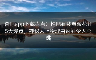 杏吧app下载盘点：性吧有我春暖花开5大爆点，神秘人上榜理由疯狂令人心跳