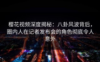 樱花视频深度揭秘：八卦风波背后，圈内人在记者发布会的角色彻底令人意外