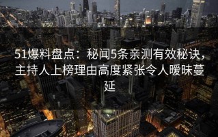51爆料盘点：秘闻5条亲测有效秘诀，主持人上榜理由高度紧张令人暧昧蔓延