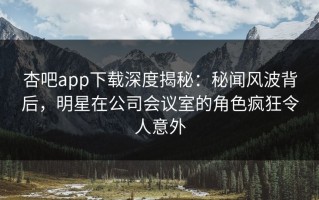 杏吧app下载深度揭秘：秘闻风波背后，明星在公司会议室的角色疯狂令人意外