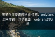 明星在深夜遭遇秘闻 愤怒，onlyfans全网炸锅，详情直击，onlyfans的明星