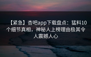 【紧急】杏吧app下载盘点：猛料10个细节真相，神秘人上榜理由极其令人震撼人心